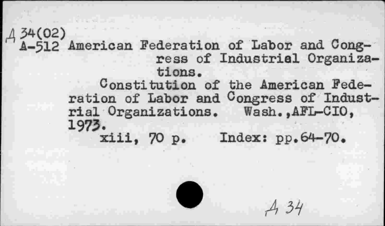 ﻿A 34(02)
' A-512 American Federation of Labor and Congress of Industrial Organizations.
Constitution of the American Federation of Labor and Congress of Industrial Organizations. Wash.,AFL-CIO, 1973.
xiii, 70 p. Index; pp.64-70.
r4